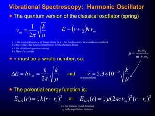   m
h
v
E 
2
1


m is the natural frequency of the oscillator (a.k.a. the fundamental vibrational wavenumber)
k is the Hooke’s law force constant (now for the chemical bond)
u
k
m


2
1

v is the vibrational quantum number
h is Planck’s constant
 v must be a whole number, so:
 The potential energy function is:
2
2
1
)
(
)
( e
HO r
r
k
r
E 
 or 2
2
2
1
)
(
)
2
(
)
( e
m
HO r
r
c
r
E 
 





k
h
h
E m
2





k
12
10
3
.
5 


and
(wavenumbers)
r is the distance (bond distance)
re is the equilibrium distance
2
1
2
1
m
m
m
m



Vibrational Spectroscopy: Harmonic Oscillator
 The quantum version of the classical oscillator (spring):
 