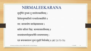 7/19/2022
Dr.Saranya Sasi MD(Ayu) Dept.of RSBK SSRAMC & H Inchal Belgaum 10
NIRMALEEKARANA
सुचूपणरतं तुत्थकं तु दितोलकसंपमतम् ।
पििेदत्युष्णसपलले िञ्चतोलकसंपमते ॥
तत: सारकित्रेण सारयेद्वाससाथवा ।
साररतं सपललं पवज्ञ: काचिात्रतलपस्थतम् ॥
तावत्संस्थाियेद्यावन्नैपत तत्कणरुिताम् ।
एवं कणत्वमािान्नं तुत्थं िुद्धयै पनयोजयेत् ॥ (RT 21/73-75)
 