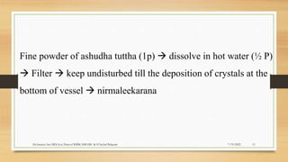 7/19/2022
Dr.Saranya Sasi MD(Ayu) Dept.of RSBK SSRAMC & H Inchal Belgaum 11
Fine powder of ashudha tuttha (1p)  dissolve in hot water (½ P)
 Filter  keep undisturbed till the deposition of crystals at the
bottom of vessel  nirmaleekarana
 