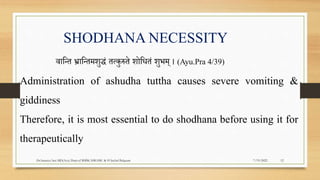 SHODHANA NECESSITY
वापन्त र्भ्ापन्तमिुद्धं तत्कुरुते िोपधतं िुभम् । (Ayu.Pra 4/39)
Administration of ashudha tuttha causes severe vomiting &
giddiness
Therefore, it is most essential to do shodhana before using it for
therapeutically
7/19/2022
Dr.Saranya Sasi MD(Ayu) Dept.of RSBK SSRAMC & H Inchal Belgaum 12
 