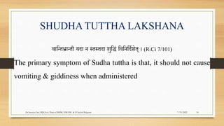 SHUDHA TUTTHA LAKSHANA
वापन्तर्भ्ान्ती यदा न स्तस्तदा िुपद्धं पवपनपदरिेत् । (R.Ci 7/101)
The primary symptom of Sudha tuttha is that, it should not cause
vomiting & giddiness when administered
7/19/2022
Dr.Saranya Sasi MD(Ayu) Dept.of RSBK SSRAMC & H Inchal Belgaum 14
 