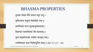 BHASMA PROPERTIES
तुत्थकं लेिनं भेपद कषायं मधुरं लघु ।
कृपमघ्नमथ चिुष्यं मेहमेदोहरं िरम् ॥
कफपित्तहरं बल्यं िूलह्रत्कुष्ठनािनम् ।
पित्रािहं त्वम्लपित्तहरं चैव रसायनम् ॥
तुत्थं सङ्कोचनकरं नाडीनां बलकृत् िरम् ।
त्वग्दोषिमनं कामं पविेषाद्रुपचरं मतम् ॥ (RT 21/127 – 29)
7/19/2022
Dr.Saranya Sasi MD(Ayu) Dept.of RSBK SSRAMC & H Inchal Belgaum 16
 