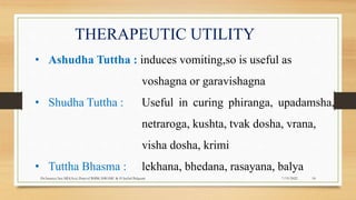 THERAPEUTIC UTILITY
• Ashudha Tuttha : induces vomiting,so is useful as
voshagna or garavishagna
• Shudha Tuttha : Useful in curing phiranga, upadamsha,
netraroga, kushta, tvak dosha, vrana,
visha dosha, krimi
• Tuttha Bhasma : lekhana, bhedana, rasayana, balya
7/19/2022
Dr.Saranya Sasi MD(Ayu) Dept.of RSBK SSRAMC & H Inchal Belgaum 18
 