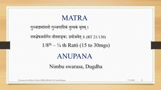 MATRA
1/8th – ¼ th Ratti (15 to 30mgs)
गुञ्जाष्टमांितो गुञ्जिापदकं तुत्थकं मृतम् ।
तत्तद्भेषजयोगेन वीतिङ्क: प्रयोजयेत् ॥ (RT 21/130)
7/19/2022
Dr.Saranya Sasi MD(Ayu) Dept.of RSBK SSRAMC & H Inchal Belgaum 19
ANUPANA
Nimbu swarasa, Dugdha
 
