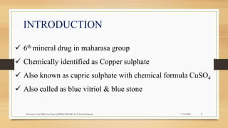 INTRODUCTION
 6th mineral drug in maharasa group
 Chemically identified as Copper sulphate
 Also known as cupric sulphate with chemical formula CuSO4
 Also called as blue vitriol & blue stone
2
7/19/2022
Dr.Saranya Sasi MD(Ayu) Dept.of RSBK SSRAMC & H Inchal Belgaum
 