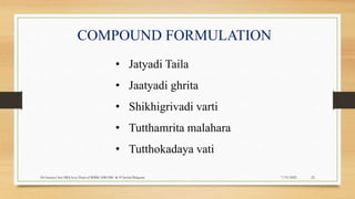 COMPOUND FORMULATION
• Jatyadi Taila
• Jaatyadi ghrita
• Shikhigrivadi varti
• Tutthamrita malahara
• Tutthokadaya vati
7/19/2022
Dr.Saranya Sasi MD(Ayu) Dept.of RSBK SSRAMC & H Inchal Belgaum 22
 