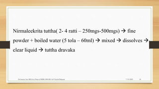 7/19/2022
Dr.Saranya Sasi MD(Ayu) Dept.of RSBK SSRAMC & H Inchal Belgaum 24
Nirmaleekrita tuttha( 2- 4 ratti – 250mgs-500mgs)  fine
powder + boiled water (5 tola – 60ml)  mixed  dissolves 
clear liquid  tuttha dravaka
 