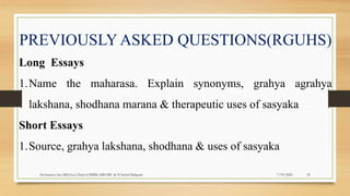7/19/2022
Dr.Saranya Sasi MD(Ayu) Dept.of RSBK SSRAMC & H Inchal Belgaum 25
PREVIOUSLY ASKED QUESTIONS(RGUHS)
Long Essays
1.Name the maharasa. Explain synonyms, grahya agrahya
lakshana, shodhana marana & therapeutic uses of sasyaka
Short Essays
1.Source, grahya lakshana, shodhana & uses of sasyaka
 