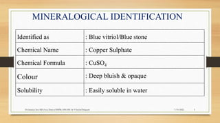 MINERALOGICAL IDENTIFICATION
Identified as : Blue vitriol/Blue stone
Chemical Name : Copper Sulphate
Chemical Formula : CuSO4
Colour : Deep bluish & opaque
Solubility : Easily soluble in water
7/19/2022
Dr.Saranya Sasi MD(Ayu) Dept.of RSBK SSRAMC & H Inchal Belgaum 5
 