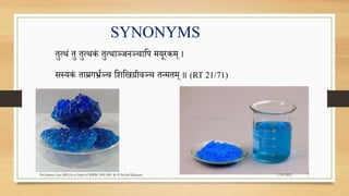 तुत्थं तु तुत्थकं तुत्थाञ्जनञ्चापि मयूरकम् ।
सस्यकं ताम्रगर्भ्रञ्च पिपिग्रीवञ्च तन्मतम् ॥ (RT 21/71)
SYNONYMS
7/19/2022
Dr.Saranya Sasi MD(Ayu) Dept.of RSBK SSRAMC & H Inchal Belgaum 7
 