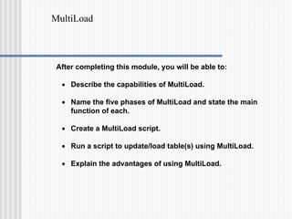 MultiLoad
After completing this module, you will be able to:
• Describe the capabilities of MultiLoad.
• Name the five phases of MultiLoad and state the main
function of each.
• Create a MultiLoad script.
• Run a script to update/load table(s) using MultiLoad.
• Explain the advantages of using MultiLoad.
 