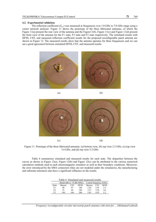 TELKOMNIKA Telecommun Comput El Control 
Frequency reconfigurable circular microstrip patch antenna with slots for ... (Mohamed Labiod)
749
4.2. Experimental validation
The reflection coefficient (𝑆11) was measured at frequencies over 1.0 GHz to 7.0 GHz range using a
vector network analyzer. Figure 11 shows the prototype of the three fabricated antennas, of which the
Figure 11(a) present the rear view of the antenna and the Figure11(b), Figure 11(c) and Figure 11(d) present
the front view of the antenna for the F1 state, F2 state and F3 state respectively. The simulated results with
HFSS, CST, and measured reflection coefficient results for the proposed reconfigurable patch antenna are
shown in Figure 12. The measured results show that the antenna operates for three frequencies and we can
see a good agreement between simulated HFSS, CST, and measured results.
(a) (b)
(c) (d)
Figure 11. Prototype of the three fabricated antennas: (a) bottom view, (b) top view 2.5 GHz, (c) top view
3.6 GHz, and (d) top view 5.2 GHz
Table 4 summarizes simulated and measured results for each state. The disparities between the
curves as shown in Figure 12(a), Figure 12(b) and Figure 12(c) can be attributed to the various numerical
calculation methods used in each electromagnetic simulator as well as their boundary conditions. Moreover,
the error introduced by the SMA connectors (they are not modeled under the simulators), the manufacturing
and substrate tolerances also have a significant influence on the results.
Table 4. Simulated and measured results
Bandwidth at -10 dB (MHz) Central frequency (GHz)
State Mesure CST HFSS Mesure CST HFSS
F1 90 87 140 2.45 2.45 2.5
F2 75 69 190 3.57 3.58 3.6
F3 190 160 200 5.05 4.95 5.2
 