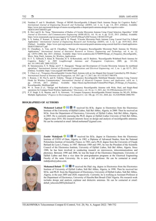  ISSN: 1693-6930
TELKOMNIKA Telecommun Comput El Control, Vol. 20, No. 4, August 2022: 740-752
752
[18] Nandana P. and S. Shoukhath, “Design of MEMS Reconfigurable E-Shaped Patch Antenna Design for Cognitive Radio,”
International Journal of Engineering Research and Technology (IJERT), vol. 3, no. 5, pp. 1-6, 2015. [Online]. Available:
https://www.ijert.org/research/design-of-mems-reconfigurable-e-shaped-patch-antenna-design-for-cognitive-radio-
IJERTCONV3IS05033.pdf
[19] R. Devi and D. Kr. Neog, “Determination of Radius of Circular Microstrip Antenna Using Clonal Selection Algorithm,” IOSR
Journal of Electronics and Communication Engineering (IOSR-JECE), vol. 10, no. 4, pp. 52-55, 2015. [Online]. Available:
https://www.iosrjournals.org/iosr-jece/papers/Vol.%2010%20Issue%204/Version-1/I010415255.pdf
[20] S. S. Sonkar, P. Kumari, A. Kumar, and R. K. Prasad, “Circular Microstrip Patch Antenna Using Coaxial Feed For S-Band
Application,” International Journal of Engineering Research and Technology (IJERT), vol. 3, no. 5, pp. 1819-1822, 2014.
[Online]. Available: https://www.ijert.org/research/circular-microstrip-patch-antenna-using-coaxial-feed-for-s-band-application-
IJERTV3IS051677.pdf
[21] H. Choudhary, A. Vats, and R. Choudhary, “Design of Frequency Reconfigurable Microstrip Patch Antenna for Wireless
Applications,” International Journal of Innovative Research in Science, Engineering and Technology, vol. 4, no. 12,
pp. 12078-12084, Dec 2015. [Online]. Available: https://www.academia.edu/32768899/Design_of_Frequency_Reconfigurable_
Micro_Strip_Patch_Antenna_for_Wireless_Applications
[22] H. F. A. Tarboush, S. Khan, R. Nilavalan, H. S. Al-Raweshidy, and D. Budimir, “Reconfigurable Wideband Patch Antenna for
Cognitive Radio,” in 2009 Loughborough Antennas and Propagation Conference, 2009, pp. 141-144,
doi: 10.1109/LAPC.2009.5352529.
[23] B. Satyanarayana, S. N. Mulgi, and P. V. Hunagund, “Design and Development of Circular Microstrip Antenna for multiband
operations,” International Journal of Electronics Communications and Electrical Engineering, vol. 3, no. 1, pp. 62-71, 2013.
[Online]. Available: https://vixra.org/pdf/1405.0090v1.pdf
[24] Y. Chen et al., “Frequency Reconfigurable Circular Patch Antenna with an Arc-Shaped Slot Ground Controlled by PIN Diodes,”
International Journal of Antennas and Propagation, vol. 2017, pp. 1-7, 2017, doi: 10.1155/2017/7081978.
[25] I. Rouissi, J. M. Floc’h, and H. Trabelsi, “Design of Frequency Reconfigurable Multiband Meander Antenna Using Varactor
Diode for Wireless Communication,” International Journal of Advanced Computer Science and Application, vol.8, no. 3,
pp. 159-164, 2017. [Online]. Available: https://thesai.org/Downloads/Volume8No3/Paper_24-Design_of_Frequency_
Reconfigurable_Multiband.pdf
[26] W. A. Awan et al., “Design and Realization of a Frequency Reconfigurable Antenna with Wide, Dual, and Single-Band
operations for Compact Sized Wireless Applications,” Electronics, vol. 10, no. 11, 2021, doi: 10.3390/electronics10111321.
[27] P. P. Singh, S. K. Sharma, and P. K. Goswami, “A Compact Frequency Reconfigurable Printed Antenna for WLAN, WiMax
Multiple Applications,” Progress in Electromagnetics Research C, vol. 106, pp. 151-161, 2020, doi: 10.2528/PIERC20082705.
BIOGRAPHIES OF AUTHORS
Mohamed Labiod received his B.Sc. degree in Electronics from the Electronics
Institute of the University of Djillali Liabes, Sidi Bel Abbes, Algeria, in 2000. Then he received an
M.Sc. from the Department of Electronics, University of Djillali Liabes, Sidi Bel Abbes, Algeria,
in 2005. He is currently pursuing the Ph.D. degree at Djillali Liabes Univrsity of Sidi Bel Abbes,
Algeria since 2016. His research interests focus on design and analysis of reconfigurable antennas.
He can be contacted at email: labiod.mohamed7@gmail.com.
Zoubir Mahdjoub received his B.Sc. degree in Electronics from the Electronics
Institute of USTO of Oran, Algeria, in 1982, a Diploma of Advanced Studies, from the National
Polytechnic Institute of Grenoble, France, in 1983, and a Ph.D. degree from the University of Claude
Bernard de Lyon I, France, in 1987. Between 1988 and 1991, he was the President of the Scientific
Council of the Electronics Institute, University of Djillali Liabes, Sidi Bel Abbes, Algeria. Since
1988, he has been involved in conducting research on microwaves, telecommunications and
photonics. Between 1998 and 2006, he was the head of the Electronics Department, University of
Djillali Liabes and then a vice dean for post-graduation programs at the Electrical Engineering
Faculty of the same University. He is now a full professor. He can be contacted at email:
mahdjoubz@yahoo.com.
Mohamed Debab received the Dipl.-ing. degree in Electronics from the Electronics
Institute of University of Djillali Liabes, Sidi Bel Abbes, Algeria, in 1998. Then he received her
M.Sc. and Ph.D. from the Department of Electronics, University of Djillali Liabes, Sidi Bel Abbes,
Algeria, in the year 2005 and 2020, respectively. Currently, he is working as Assistant Professor at
the Department of Electronics, University of Hassiba Ben Bouali Chlef Algeria. His research work
includes design and analysis coplanar and dielectric antennas. He can be contacted at email:
debab_telecoms2005@hotmail.fr.
 