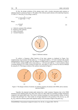  ISSN: 1693-6930
TELKOMNIKA Telecommun Comput El Control, Vol. 20, No. 4, August 2022: 740-752
742
At first, the design evolution of the antenna starts with a circular microstrip patch antenna as
radiating element as shown in Figure 2. The radius of the reference patch antenna at the operating frequency
2.5 GHz is 17 mm [16], [17] by using (1) and (2).
𝑎 =
𝐹
{1+
2ℎ
𝜋𝜀𝑟𝐹
[𝐼𝑛(
𝜋𝐹
2ℎ
) +1.7726]}
1/2 (1)
Where:
𝐹 =
8.791𝑥109
𝑓𝑟√𝜀𝑟
(2)
εr = dielectric constant of the substrate
ℎ = thickness of the substrate
𝑎 = radius of the patch
𝑓𝑟 = resonant frequency
Figure 2. Reference antenna
To achieve a frequency offset function of the basic antenna as displayed in Figure 3(a),
complementary ring resonator with the radius 𝑎1 = 11.55 mm and width 𝑤1 = 0.5 mm is etched in the circular
radiating patch as shown in Figure 3(b), this addition of CRSR results in a frequency swing from 2.5 GHz to
3.6 GHz. Finally, another CRSR with an inner radius 𝑎2 = 7.69 mm and width 𝑤2 = 1 mm is etched to obtain
a resonant frequency of 5.2 GHz as shown in Figure 3(c). The radius 𝑎1 and 𝑎2 for the two slots are obtained
by using the (1). The design evolution of the antenna is presented in Figure 3.
(a) (b) (c)
Figure 3. The design evolution of antenna: (a) reference antenna, (b) antenna with CRSR, and (c) antenna
with two CRSR’s
Typically, the proposed circular patch antenna has a triple resonance frequency due to the CRSR
introduced in the radiating patch [18]. These slots create two other modes for resonating at higher frequencies
compared to the typical patch mode. This is due to currents resonating on a shorter geometric surface, as shown
in Figure 3(b) and Figure 3(c). These modes are strongly dependent on the geometry of the slot (𝑎1, 𝑎2, and
𝑤1, 𝑤2), while the reference patch mode depends mainly on the resonance length of the patch (𝑎0).
 