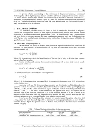TELKOMNIKA Telecommun Comput El Control 
Frequency reconfigurable circular microstrip patch antenna with slots for ... (Mohamed Labiod)
743
To provide a better understanding of the performance of the proposed antenna, a commercial
electromagnetic solver, high-frequency structure simulator (HFSS), is employed to model the antenna.
The results obtained from the three antennas are not satisfactory in the term of reflection coefficient ‘S11’,
because the final structure antenna shown in Figure 3(c) is not well adapted in impedance due to the addition
of the two CRSR’s in the radiating element patch and also to the position of the feed. To solve this problem a
study was carried out in the next session.
3. PARAMETRIC ANALYSIS
The methodical parametric study was carried in order to interpret the mechanism of frequency
variation and to recognize the influence of some physical parameters on the behavior of the antenna, such as
the position of the feed point well as the position of the CRSR. The input impedance plays a very important
role in the design of microstape antenna. The input impedance deends on the patch and the feed position as
well. The feed point must be located at that point on the patch, where the input impedance is 50 Ω for the
specified resonant frequency.
3.1. Effect of the feed point position 𝝆’
In this section, the effects of the feed point position on impedance and reflection coefficient are
discussed. The input impedance at any radial distance 𝜌′
= 𝜌0 from the center of the circular patch is real and
can be written as [14].
𝑅𝑖𝑛(𝜌′
= 𝜌0) =
1
𝐺
𝐽𝑚
2 (𝑘𝜌0)
𝐽𝑚
2 (𝑘𝜌𝑎𝑒)
(3)
Where 𝐺 is the conductance, 𝐽𝑚 is the Bessel function of the first kind of order 𝑚, 𝑘 is the phase constant,
and 𝑎𝑒 is the effective radius.
For the circular patch antenna, the resonant input resistance with an inset feed, which is usually
a probe, can be written as:
𝑅𝑖𝑛(𝜌′
= 𝜌0) = 𝑅𝑖𝑛(𝜌′
= 𝑎𝑒)
𝐽𝑚
2 (𝑘𝜌0)
𝐽𝑚
2 (𝑘𝜌𝑎𝑒)
(4)
The reflection coefficient is defined by the following relation:
𝛤 =
𝑍𝑖𝑛−𝑍0
𝑍𝑖𝑛+𝑍0
(5)
Where 𝑍𝑖𝑛 is the impedance of the antenna and 𝑍0 is the characteristic impedance of the 50 Ω sub-miniature
version A (SMA) port.
According to (4) and (5), the resonant input resistance and the reflection coefficient depend on the
feed point position. To understand this effect, the simulated reflection coefficient for the operating frequency
2.5 GHz, 3.6 GHz, and 5.2 GHz is illustrated in Figure 4 when the position of the feed point alters from
0 mm to -17 mm, -11.55 mm, and -7.69 mm respectively. It is apparent from the (5) and Figure 4 that the
maximum value of the reflection coefficient | 𝑆11| for the evolution antenna 𝑎, 𝑏, and 𝑐 occurs at the
optimum position feed point where the impedance of the antenna and SMA port are well matched. The
minimum value occurs at the center and the edge of the radiating element patch.
It can be seen that the matching of the antenna is very sensitive around the optimal value of the feed
point position. This study then made it possible to determine the most appropriate location to insert the SMA
connector. Table 1 depicts the optimum values of the feed point position for the three circular microstrip
antennas [19], [20].
Table 1. Values of the feed point position for the three antennas
Parameters Reference antenna Antenna with slot Antenna with two slots
Radius of circular patch 17.00 mm 11.55 mm 7.69 mm
Operating frequency 2.5 GHz 3.6 GHz 5.2 GHz
Optimum feed point location from center (x, y) (0 mm, -9 mm) (0 mm, -4.3 mm) (0 mm, -2 mm)
 