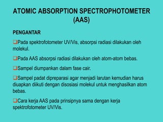 ATOMIC ABSORPTION SPECTROPHOTOMETER
(AAS)
PENGANTAR
Pada spektrofotometer UV/Vis, absorpsi radiasi dilakukan oleh
molekul.
Pada AAS absorpsi radiasi dilakukan oleh atom-atom bebas.
Sampel diumpankan dalam fase cair.
Sampel padat dipreparasi agar menjadi larutan kemudian harus
diuapkan diikuti dengan disosiasi molekul untuk menghasilkan atom
bebas.
Cara kerja AAS pada prinsipnya sama dengan kerja
spektrofotometer UV/Vis.
 