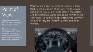Point of
View
Point of view is an important cinematic term
that raises questions about where the viewer is
positioned in relation to the screen characters
and the narrative world and about how the text
addresses it’s audience. It stresses the way we,
as audiences, are invited to view and hear
events.
The position the cameras
take and whose viewpoint
they show the viewer.
Often films encourage
identification with a main
character, particularly
through the device of first-
person voice over narration,
like in American Beauty.
 