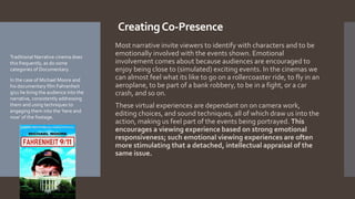 CreatingCo-Presence
Most narrative invite viewers to identify with characters and to be
emotionally involved with the events shown. Emotional
involvement comes about because audiences are encouraged to
enjoy being close to (simulated) exciting events. In the cinemas we
can almost feel what its like to go on a rollercoaster ride, to fly in an
aeroplane, to be part of a bank robbery, to be in a fight, or a car
crash, and so on.
These virtual experiences are dependant on on camera work,
editing choices, and sound techniques, all of which draw us into the
action, making us feel part of the events being portrayed. This
encourages a viewing experience based on strong emotional
responsiveness; such emotional viewing experiences are often
more stimulating that a detached, intellectual appraisal of the
same issue.
Traditional Narrative cinema does
this frequently, as do some
categories of Documentary.
In the case of Michael Moore and
his documentary film Fahrenheit
9/11 he bring the audience into the
narrative, consistently addressing
them and using techniques to
engaging them into the ‘here and
now’ of the footage.
 