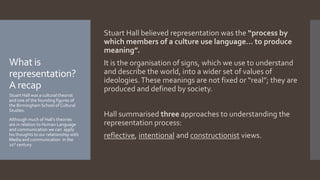 What is
representation?
A recap
Stuart Hall believed representation was the “process by
which members of a culture use language… to produce
meaning”.
It is the organisation of signs, which we use to understand
and describe the world, into a wider set of values of
ideologies.These meanings are not fixed or “real”; they are
produced and defined by society.
Hall summarised three approaches to understanding the
representation process:
reflective, intentional and constructionist views.
Stuart Hall was a cultural theorist
and one of the founding figures of
the Birmingham School of Cultural
Studies.
Although much of Hall’s theories
are in relation to Human Language
and communication we can apply
his thoughts to our relationship with
Media and communication in the
21st century.
 