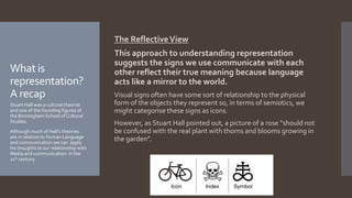 The ReflectiveView
This approach to understanding representation
suggests the signs we use communicate with each
other reflect their true meaning because language
acts like a mirror to the world.
Visual signs often have some sort of relationship to the physical
form of the objects they represent so, in terms of semiotics, we
might categorise these signs as icons.
However, as Stuart Hall pointed out, a picture of a rose “should not
be confused with the real plant with thorns and blooms growing in
the garden”.
What is
representation?
A recap
Stuart Hall was a cultural theorist
and one of the founding figures of
the Birmingham School of Cultural
Studies.
Although much of Hall’s theories
are in relation to Human Language
and communication we can apply
his thoughts to our relationship with
Media and communication in the
21st century.
 