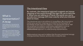 The IntentionalView
By contrast, the intentional approach suggests we impose
meaning on the world through the signs we use to describe
it. When you are talking to a friend, the words you use to
encode your message will mean exactly what you intended
them to mean.
The intentional view is not without it’s issues/flaws.We may produce
media texts, but their meanings are limited by the framework of
knowledge of that particular audience, time period and culture. Hall
also proposed the audience could have a negotiated or even an
oppositional interpretation of the text.This leads us to the
constructionist approach to understanding representations.
Media producers may want to believe that the exact intentional message
is being presented, however, we know this is rarely the case.
What is
representation?
A recap
Stuart Hall was a cultural theorist
and one of the founding figures of
the Birmingham School of Cultural
Studies.
Although much of Hall’s theories
are in relation to Human Language
and communication we can apply
his thoughts to our relationship with
Media and communication in the
21st century.
 