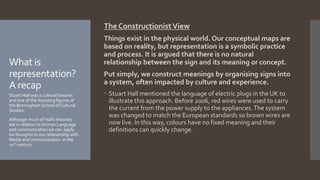 The ConstructionistView
Things exist in the physical world. Our conceptual maps are
based on reality, but representation is a symbolic practice
and process. It is argued that there is no natural
relationship between the sign and its meaning or concept.
Put simply, we construct meanings by organising signs into
a system, often impacted by culture and experience.
 Stuart Hall mentioned the language of electric plugs in the UK to
illustrate this approach. Before 2006, red wires were used to carry
the current from the power supply to the appliances.The system
was changed to match the European standards so brown wires are
now live. In this way, colours have no fixed meaning and their
definitions can quickly change.
What is
representation?
A recap
Stuart Hall was a cultural theorist
and one of the founding figures of
the Birmingham School of Cultural
Studies.
Although much of Hall’s theories
are in relation to Human Language
and communication we can apply
his thoughts to our relationship with
Media and communication in the
21st century.
 