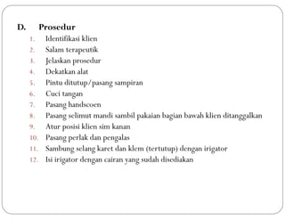 D. Prosedur
1. Identifikasi klien
2. Salam terapeutik
3. Jelaskan prosedur
4. Dekatkan alat
5. Pintu ditutup/pasang sampiran
6. Cuci tangan
7. Pasang handscoen
8. Pasang selimut mandi sambil pakaian bagian bawah klien ditanggalkan
9. Atur posisi klien sim kanan
10. Pasang perlak dan pengalas
11. Sambung selang karet dan klem (tertutup) dengan irigator
12. Isi irigator dengan cairan yang sudah disediakan
 