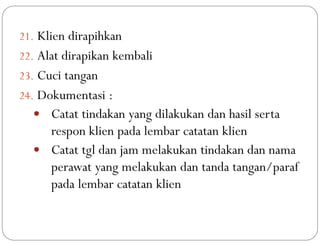 21. Klien dirapihkan
22. Alat dirapikan kembali
23. Cuci tangan
24. Dokumentasi :
 Catat tindakan yang dilakukan dan hasil serta
respon klien pada lembar catatan klien
 Catat tgl dan jam melakukan tindakan dan nama
perawat yang melakukan dan tanda tangan/paraf
pada lembar catatan klien
 