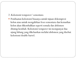 2. Kolostomi temporer/ sementara
 Pembuatan kolostomi biasanya untuk tujuan dekompresi
kolon atau untuk mengalirkan feses sementara dan kemudian
kolon akan dikembalikan seperti semula dan abdomen
ditutup kembali. Kolostomi temporer ini mempunyai dua
ujung lubang yang dikeluarkan melalui abdomen yang disebut
kolostomi double barrel.
 