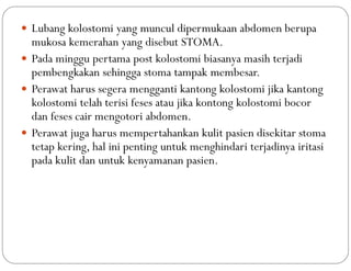  Lubang kolostomi yang muncul dipermukaan abdomen berupa
mukosa kemerahan yang disebut STOMA.
 Pada minggu pertama post kolostomi biasanya masih terjadi
pembengkakan sehingga stoma tampak membesar.
 Perawat harus segera mengganti kantong kolostomi jika kantong
kolostomi telah terisi feses atau jika kontong kolostomi bocor
dan feses cair mengotori abdomen.
 Perawat juga harus mempertahankan kulit pasien disekitar stoma
tetap kering, hal ini penting untuk menghindari terjadinya iritasi
pada kulit dan untuk kenyamanan pasien.
 