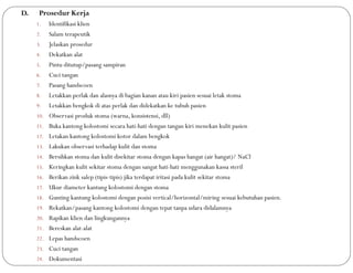 D. Prosedur Kerja
1. Identifikasi klien
2. Salam terapeutik
3. Jelaskan prosedur
4. Dekatkan alat
5. Pintu ditutup/pasang sampiran
6. Cuci tangan
7. Pasang handscoen
8. Letakkan perlak dan alasnya di bagian kanan atau kiri pasien sesuai letak stoma
9. Letakkan bengkok di atas perlak dan didekatkan ke tubuh pasien
10. Observasi produk stoma (warna, konsistensi, dll)
11. Buka kantong kolostomi secara hati-hati dengan tangan kiri menekan kulit pasien
12. Letakan kantong kolostomi kotor dalam bengkok
13. Lakukan observasi terhadap kulit dan stoma
14. Bersihkan stoma dan kulit disekitar stoma dengan kapas hangat (air hangat)/ NaCl
15. Keringkan kulit sekitar stoma dengan sangat hati-hati menggunakan kassa steril
16. Berikan zink salep (tipis-tipis) jika terdapat iritasi pada kulit sekitar stoma
17. Ukur diameter kantung kolostomi dengan stoma
18. Gunting kantung kolostomi dengan posisi vertical/horizontal/miring sesuai kebutuhan pasien.
19. Rekatkan/pasang kantong kolostomi dengan tepat tanpa udara didalamnya
20. Rapikan klien dan lingkungannya
21. Bereskan alat-alat
22. Lepas handscoen
23. Cuci tangan
24. Dokumentasi
 