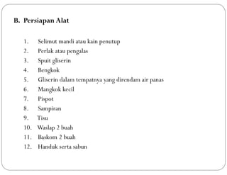 B. Persiapan Alat
1. Selimut mandi atau kain penutup
2. Perlak atau pengalas
3. Spuit gliserin
4. Bengkok
5. Gliserin dalam tempatnya yang direndam air panas
6. Mangkok kecil
7. Pispot
8. Sampiran
9. Tisu
10. Waslap 2 buah
11. Baskom 2 buah
12. Handuk serta sabun
 