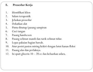 E. Prosedur Kerja
1. Identifikasi klien
2. Salam terapeutik
3. Jelaskan prosedur
4. Dekatkan alat
5. Pintu ditutup/pasang sampiran
6. Cuci tangan
7. Pasang handscoen
8. Pasang selimut mandi dan tarik selimut tidur.
9. Lepas pakaian bagian bawah.
10. Atur posisi pasien miring kekiri dengan lutut kanan fleksi
11. Pasang alas dan perlaknya.
12. Isi spuit gliserin 10 – 20 cc dan keluarkan udara.
 