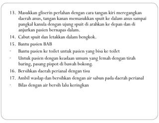 13. Masukkan gliserin perlahan dengan cara tangan kiri meregangkan
daerah anus, tangan kanan memasukkan spuit ke dalam anus sampai
pangkal kanula dengan ujung spuit di arahkan ke depan dan di
anjurkan pasien bernapas dalam.
14. Cabut spuit dan letakkan dalam bengkok.
15. Bantu pasien BAB
· Bantu pasien ke toilet untuk pasien yang bisa ke toilet
· Untuk pasien dengan keadaan umum yang lemah dengan tirah
baring, pasang pispot di bawah bokong.
16. Bersihkan daerah perianal dengan tisu
17. Ambil waslap dan bersihkan dengan air sabun pada daerah perianal
· Bilas dengan air bersih lalu keringkan
 