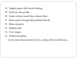 18. Angkat pispot dari bawah bokong
19. Tarik alas dan perlak
20. Ganti selimut mandi dan selimut tidur.
21. Bantu pasien mengenakan pakaian bawah.
22. Buka sampiran.
23. Rapikan alat.
24. Cuci tangan.
25. Dokumentasikan:
· Catat warna dan konsistensi feses, adanya distensi abdomen.
 