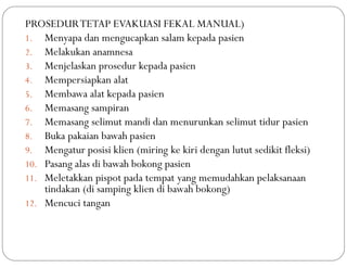 PROSEDURTETAP EVAKUASI FEKAL MANUAL)
1. Menyapa dan mengucapkan salam kepada pasien
2. Melakukan anamnesa
3. Menjelaskan prosedur kepada pasien
4. Mempersiapkan alat
5. Membawa alat kepada pasien
6. Memasang sampiran
7. Memasang selimut mandi dan menurunkan selimut tidur pasien
8. Buka pakaian bawah pasien
9. Mengatur posisi klien (miring ke kiri dengan lutut sedikit fleksi)
10. Pasang alas di bawah bokong pasien
11. Meletakkan pispot pada tempat yang memudahkan pelaksanaan
tindakan (di samping klien di bawah bokong)
12. Mencuci tangan
 
