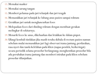 13. Memakai masker
14. Memakai sarung tangan
15. Memberi pelumas pada jari telunjuk dan jari tengah
16. Memasukkan jari telunjuk ke lubang anus pasien sampai rektum
17. Gerakkan jari untuk menghancurkan feses
18. Melepaskan feces dari dinding rektum dengan membuat gerakan
melingkar di sekitarnya.
19. Menarik feces ke anus, dikeluarkan dan letakkan ke dalam pispot.
20. Ulangi kembali tindakan jika masih teraba skibala di rectum pasien namun
sebelum mulai memasukkan jari lagi observasi irama jantung, perdarahan,
rasa nyeri dan tanda kelelahan pada klien (napas pendek, berkeringat)
secara periodik selama prosedur berlangsung; menghentikan prosedur bila
ada perubahan irama jantung dan memberi istirahat pada klien sebelum
prosedur dilanjutkan.
 