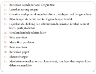 21. Bersihkan daerah perianal dengan tisu
22. Lepaskan sarung tangan
23. Gunakan waslap untuk membersihkan daerah perianal dengan sabun
24. Bilas dengan air bersih dan keringkan dengan handuk
25. Lepaskan alas bokong dan selimut mandi, kenakan kembali selimut
klien, ganti jika kotor
26. Kenakan kembali pakaian klien
27. Buka sampiran
28. Merapikan peralatan
29. Buka sampiran
30. Bersihkan pispot
31. Mencuci tangan
32. Mendokumentasikan warna, konsistensi, bau feces dan respons klien
dalam catatan klien
 