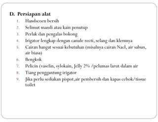 D. Persiapan alat
1. Handscoen bersih
2. Selimut mandi atau kain penutup
3. Perlak dan pengalas bokong
4. Irigator lengkap dengan canule recti, selang dan klemnya
5. Cairan hangat sesuai kebutuhan (misalnya cairan Nacl, air sabun,
air biasa)
6. Bengkok
7. Pelicin (vaselin, sylokain, Jelly 2% /pelumas larut dalam air
8. Tiang penggantung irigator
9. Jika perlu sediakan pispot,air pembersih dan kapas cebok/tissue
toilet
 