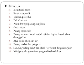 E. Prosedur
1. Identifikasi klien
2. Salam terapeutik
3. Jelaskan prosedur
4. Dekatkan alat
5. Pintu ditutup/pasang sampiran
6. Cuci tangan
7. Pasang handscoen
8. Pasang selimut mandi sambil pakaian bagian bawah klien
ditanggalkan
9. Atur posisi klien sim kiri
10. Pasang perlak dan pengalas
11. Sambung selang karet dan klem (tertutup) dengan irigator
12. Isi irigator dengan cairan yang sudah disediakan
 