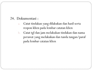 24. Dokumentasi :
a. Catat tindakan yang dilakukan dan hasil serta
respon klien pada lembar catatan klien
b. Catat tgl dan jam melakukan tindakan dan nama
perawat yang melakukan dan tanda tangan/paraf
pada lembar catatan klien
 