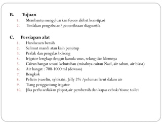 B. Tujuan
1. Membantu mengeluarkan fesces akibat konstipasi
2. Tindakan pengobatan/pemeriksaan diagnostik
C. Persiapan alat
1. Handscoen bersih
2. Selimut mandi atau kain penutup
3. Perlak dan pengalas bokong
4. Irigator lengkap dengan kanula usus, selang dan klemnya
5. Cairan hangat sesuai kebutuhan (misalnya cairan Nacl, air sabun, air biasa)
6. Air hangat : 700-1000 ml (dewasa)
7. Bengkok
8. Pelicin (vaselin, sylokain, Jelly 2% /pelumas larut dalam air
9. Tiang penggantung irigator
10. Jika perlu sediakan pispot,air pembersih dan kapas cebok/tissue toilet
 