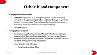 Other bloodcomponent
1
0
5/22/2021 Toxicology & Forensic Serology
• Groupingbasedonbloodprotein
– Haptoglobin(Haptoglobin is an acute phase protein capable of binding
hemoglobin, thus preventing iron loss and renal damage. Haptoglobin
also acts as an antioxidant, has antibacterial activity and plays a role in
modulating many aspects of the acute phase response)
– Hemoglobintypesetc
• Groupingbasedonenzymes
– Phosphoglucomutase(Phosphoglucomutase(PGM)(EC5.4.2.21)isanevolutionarily
conservedandwellcharacterizedenzymethatcatalyzestheinterconversionofglucose1-
phosphateandglucose6-phosphateviaaglucose1,6-diphosphateintermediate,makingita
keyenzymeinbothglycolysisandgluconeogenesis).
• Groupingbasedonwhitecellantigen
• Humanleucocytes antigen (HLA)
 