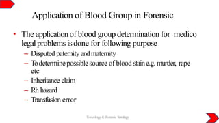 Application of Blood Group in Forensic
Toxicology & Forensic Serology 3
• The applicationof blood group determination for medico
legalproblems isdone for following purpose
– Disputed paternityandmaternity
– Todeterminepossiblesource of blood staine.g. murder, rape
etc
– Inheritance claim
– Rh hazard
– Transfusion error
 