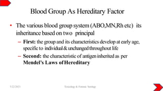 Blood Group As Hereditary Factor
5/22/2021 Toxicology & Forensic Serology 5
• The various blood group system (ABO,MN,Rh etc) its
inheritance based on two principal
– First: the groupand its characteristics develop atearlyage,
specificto individual&unchangedthroughout life
– Second: the characteristic of antigeninheritedas per
Mendel’s Laws ofHereditary
 