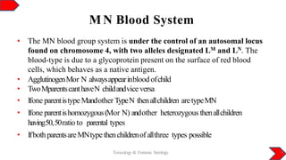 M N Blood System
Toxicology & Forensic Serology 8
• The MN blood group system is under the control of an autosomal locus
found on chromosome 4, with two alleles designated LM and LN. The
blood-type is due to a glycoprotein present on the surface of red blood
cells, which behaves as a native antigen.
• AgglutinogenMor N alwaysappearinbloodofchild
• TwoMparentscanthaveN childandviceversa
• Ifone parentistype Mandother TypeN thenallchildren aretypeMN
• Ifone parentishomozygous(Mor N) andother heterozygous thenallchildren
having50,50ratioto parental types
• IfbothparentsareMNtype thenchildrenof allthree types possible
 
