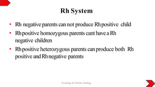 Rh System
Toxicology & Forensic Serology 9
• Rh negativeparents cannot produce Rhpositive child
• Rhpositive homozygous parents canthaveaRh
negative children
• Rhpositive heterozygous parents canproduce both Rh
positive andRhnegative parents
 