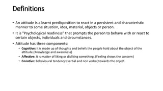 Definitions
• An attitude is a learnt predisposition to react in a persistent and characteristic
manner to some situation, idea, material, objects or person.
• It is “Psychological readiness” that prompts the person to behave with or react to
certain objects, individuals and circumstances.
• Attitude has three components:
• Cognitive: It is made up of thoughts and beliefs the people hold about the object of the
attitude.(Knowledge and awareness)
• Affective: It is matter of liking or disliking something. (Feeling shows the concern)
• Conative: Behavioural tendency (verbal and non verbal)towards the object.
 