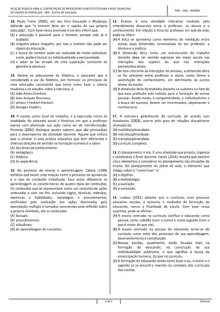 SELEÇÃO PÚBLICA PARA A CONTRATAÇÃO DE PROFESSORES SUBSTITUTOS PARA A REDE MUNICIPAL
DE ENSINO DE FORTALEZA - SME - EDITAL Nº 104/2018
PMF - SME - IMPARH
2 de 5 Ciências
12. Paulo Freire (2002), em seu livro Educação e Mudança,
defende que “o homem deve ser o sujeito de sua própria
educação”. Com base nessa premissa é correto inferir que:
(A) a educação é possível para o homem, porque este já é
acabado.
(B) ninguém educa ninguém, por isso o homem não pode ser
objeto da educação.
(C) a busca do homem pode ser realizada de modo individual,
assim, poderá buscar na individualidade a exclusividade.
(D) o saber se faz através de uma superação constante da
ignorância absoluta.
13. Dentre os precursores da Didática, o educador que é
considerado o pai da Didática, por formular os princípios de
uma educação racionalista que toma como base a ciência
moderna e os estudos sobre a natureza, é:
(A) João Amos Comênio.
(B) Jean-Jacques Rousseau.
(C) Johann Friedrich Herbart.
(D) Georges Snyders.
14. A escola, como local de trabalho, é a expressão micro da
totalidade do contexto social e histórico em que o professor
exerce com plenitude sua ação como ser de transformação.
Pimenta (2002) distingue quatro saberes que são primordiais
para o desempenho da atividade docente. Aquele que enfoca
que o ensinar é uma prática educativa que tem diferentes e
diversas direções de sentido na formação humana é o saber:
(A) das áreas de conhecimento.
(B) pedagógico.
(C) didático.
(D) da experiência.
15. No processo de ensino e aprendizagem, Zabala (1998)
enfatiza que existe uma relação entre o processo de apreensão
e o tipo de conteúdo trabalhado. Esse autor diferencia na
aprendizagem as características de quatro tipos de conteúdos.
Os conteúdos que se representam como um conjunto de ações
ordenadas e com um fim, incluindo regras, técnicas, métodos,
destrezas e habilidades, estratégias e procedimentos,
verificados pela realização das ações dominadas pela
exercitação múltipla e tornados conscientes pela reflexão sobre
a própria atividade, são os conteúdos:
(A) factuais.
(B) procedimentais.
(C) atitudinais.
(D) de aprendizagem de conceitos.
16. Ensinar é uma atividade interativa mediada pelo
entendimento discursivo entre o professor, os alunos e o
conhecimento. Em relação à ética do professor em sala de aula,
pode-se inferir.
(A) A ética se apresenta como elemento de mediação entre
outras duas dimensões constitutivas do ser professor: a
técnica e a política.
(B) A dimensão ética como um estruturante do trabalho
docente deve ter sentido expresso em maior escala nas
interações dos sujeitos do que nas interações
socioinstitucionais.
(C) No que concerne às interações de pessoas, a dimensão ética
se faz presente entre professor e aluno, como forma a
assimilação do conhecimento, em detrimento de outros
atores da escola.
(D) A dimensão ética do trabalho docente se sustenta no fato de
que esta profissão está voltada para a formação de outras
pessoas. Desde modo, a competitividade, o individualismo e
a busca do sucesso, devem ser incentivados, objetivando a
meritocracia.
17. A estrutura globalizante do currículo, de acordo com
Anastasiou (2003), ocorre pelo grau de relações disciplinares
chamado de:
(A) multidisciplinaridade.
(B) interdisciplinaridade.
(C) transdisciplinaridade.
(D) currículo complexo.
18. O planejamento é ato. É uma atividade que projeta, organiza
e sistematiza o fazer docente. Farias (2014) ressalta que existem
cinco elementos a considerar no planejamento das situações de
ensino. No planejamento do plano de aula, o elemento que
indaga sobre o “como fazer” é:
(A) o objetivo.
(B) a metodologia.
(C) a avaliação.
(D) o conteúdo.
19. Luckesi (2011) adverte que o currículo, num processo
educativo escolar, é somente o mediador da formação do
educando, nunca a finalidade da escola. Com base nessa
assertiva, pode-se afirmar.
(A) A escola centrada no currículo clarifica o educando como
pessoa, como cidadão (com o outro) e como sagrado (com o
que é maior do que ele).
(B) A escola centrada na pessoa do educando serve-se do
currículo como meio dos processos de sua aprendizagem,
desenvolvimento e constituição.
(C) Nossas escolas, usualmente, estão focadas mais na
formação do educando, na construção da sua
individualidade autônoma, o que significa a busca da
emancipação humana, do que no currículo.
(D) A formação do educando tendo como base o eu, o outro e o
sagrado já se encontra inserida no contexto dos currículos
das escolas.
 