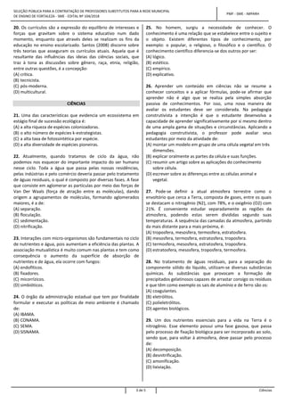 SELEÇÃO PÚBLICA PARA A CONTRATAÇÃO DE PROFESSORES SUBSTITUTOS PARA A REDE MUNICIPAL
DE ENSINO DE FORTALEZA - SME - EDITAL Nº 104/2018
PMF - SME - IMPARH
3 de 5 Ciências
20. Os currículos são a expressão do equilíbrio de interesses e
forças que gravitam sobre o sistema educativo num dado
momento, enquanto que através deles se realizam os fins da
educação no ensino escolarizado. Santos (2008) discorre sobre
três teorias que asseguram os currículos atuais. Aquela que é
resultante das influências das ideias das ciências sociais, que
traz à tona as discussões sobre gênero, raça, etnia, religião,
entre outras questões, é a concepção:
(A) crítica.
(B) tecnicista.
(C) pós-moderna.
(D) multicultural.
CIÊNCIAS
21. Uma das características que evidencia um ecossistema em
estágio final de sucessão ecológica é:
(A) a alta riqueza de espécies colonizadoras.
(B) o alto número de espécies k-estrategistas.
(C) a alta taxa de fotossintética por espécie.
(D) a alta diversidade de espécies pioneiras.
22. Atualmente, quando tratamos de ciclo da água, não
podemos nos esquecer do importante impacto do ser humano
nesse ciclo. Toda a água que passa pelas nossas residências,
pelas indústrias e pelo comércio deveria passar pelo tratamento
de águas residuais, o qual é composto por diversas fases. A fase
que consiste em aglomerar as partículas por meio das forças de
Van Der Waals (força de atração entre as moléculas), dando
origem a agrupamentos de moléculas, formando aglomerados
maiores, é a de:
(A) separação.
(B) floculação.
(C) sedimentação.
(D) nitrificação.
23. Interações com micro-organismos são fundamentais no ciclo
de nutrientes e água, pois aumentam a eficiência das plantas. A
associação mutualística é muito comum nas plantas e tem como
consequência o aumento da superfície de absorção de
nutrientes e de água, ela ocorre com fungos:
(A) endofíticos.
(B) fixadores.
(C) micorrízicos.
(D) simbióticos.
24. O órgão da administração estadual que tem por finalidade
formular e executar as políticas de meio ambiente é chamado
de:
(A) IBAMA.
(B) CONAMA.
(C) SEMA.
(D) SISNAMA.
25. No homem, surgiu a necessidade de conhecer. O
conhecimento é uma relação que se estabelece entre o sujeito e
o objeto. Existem diferentes tipos de conhecimento, por
exemplo: o popular, o religioso, o filosófico e o científico. O
conhecimento científico diferencia-se dos outros por ser:
(A) lógico.
(B) estético.
(C) empírico.
(D) explicativo.
26. Aprender um conteúdo em ciências não se resume a
conhecer conceitos e a aplicar fórmulas, pode-se afirmar que
aprender não é algo que se realiza pela simples absorção
passiva de conhecimentos. Por isso, uma nova maneira de
avaliar os estudantes deve ser considerada. Na pedagogia
construtivista a intenção é que o estudante desenvolva a
capacidade de aprender significativamente por si mesmo dentro
de uma ampla gama de situações e circunstâncias. Aplicando a
pedagogia construtivista, o professor pode avaliar seus
estudantes por meio da atividade de:
(A) montar um modelo em grupo de uma célula vegetal em três
dimensões.
(B) explicar oralmente as partes da célula e suas funções.
(C) resumir um artigo sobre as aplicações do conhecimento
sobre célula.
(D) escrever sobre as diferenças entre as células animal e
vegetal.
27. Pode-se definir a atual atmosfera terrestre como o
envoltório que cerca a Terra, composta de gases, entre os quais
se destacam o nitrogênio (N2), com 78%, e o oxigênio (O2) com
21%. É conveniente estudar separadamente as regiões da
atmosfera, podendo estas serem divididas segundo suas
temperaturas. A sequência das camadas da atmosfera, partindo
da mais distante para a mais próxima, é:
(A) troposfera, mesosfera, termosfera, estratosfera.
(B) mesosfera, termosfera, estratosfera, troposfera.
(C) termosfera, mesosfera, estratosfera, troposfera.
(D) estratosfera, mesosfera, troposfera, termosfera.
28. No tratamento de águas residuais, para a separação do
componente sólido do líquido, utilizam-se diversas substâncias
químicas. As substâncias que provocam a formação de
precipitados gelatinosos capazes de arrastar consigo os resíduos
e que têm como exemplo os sais de alumínio e de ferro são os:
(A) coagulantes.
(B) eletrólitos.
(C) polieletrólitos.
(D) agentes biológicos.
29. Um dos nutrientes essenciais para a vida na Terra é o
nitrogênio. Esse elemento possui uma fase gasosa, que passa
pelo processo de fixação biológica para ser incorporado ao solo,
sendo que, para voltar à atmosfera, deve passar pelo processo
de:
(A) decomposição.
(B) desnitrificação.
(C) amonificação.
(D) lixiviação.
 